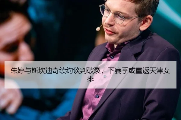 朱婷与斯坎迪奇续约谈判破裂，下赛季或重返天津女排